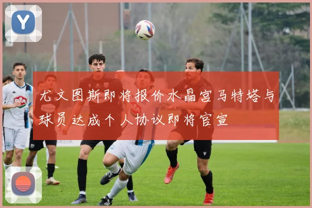 尤文图斯即将报价水晶宫马特塔与球员达成个人协议即将官宣
