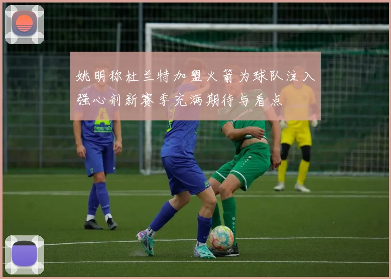 姚明称杜兰特加盟火箭为球队注入强心剂新赛季充满期待与看点