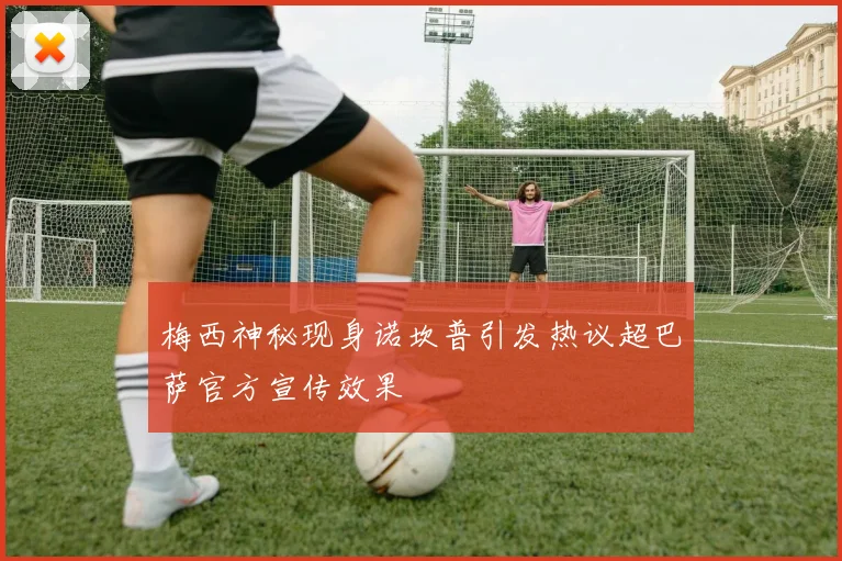 梅西神秘现身诺坎普引发热议超巴萨官方宣传效果