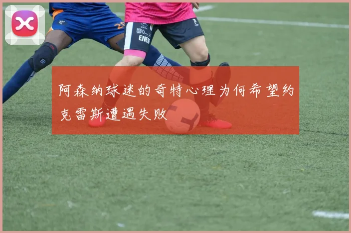 阿森纳球迷的奇特心理为何希望约克雷斯遭遇失败