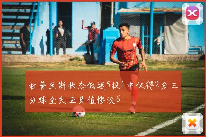 杜普里斯状态低迷5投1中仅得2分三分球全失正负值惨淡6