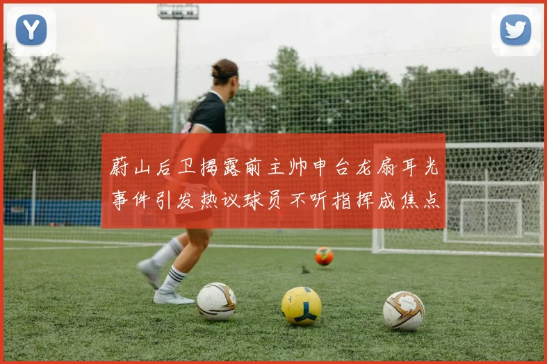 蔚山后卫揭露前主帅申台龙扇耳光事件引发热议球员不听指挥成焦点