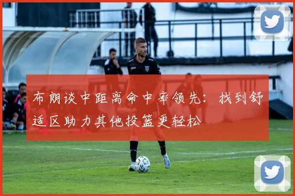 布朗谈中距离命中率领先：找到舒适区助力其他投篮更轻松