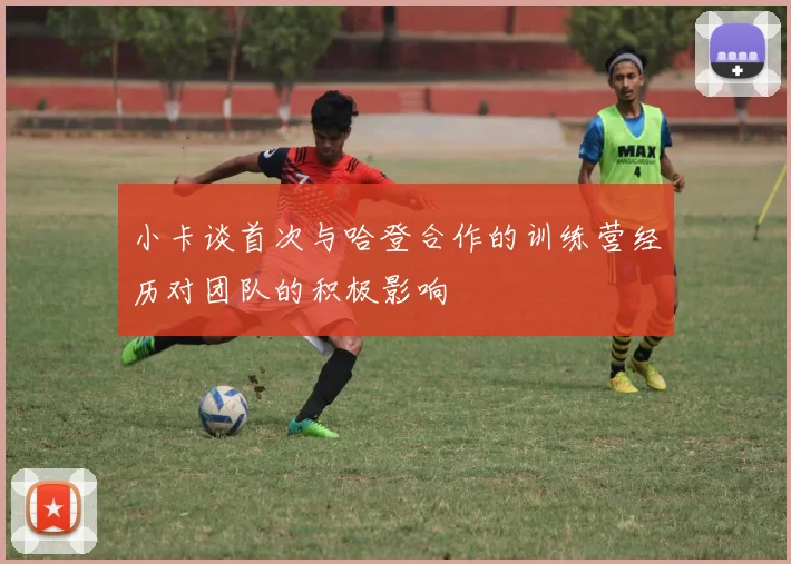 小卡谈首次与哈登合作的训练营经历对团队的积极影响