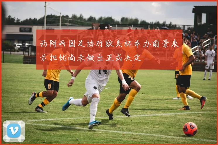 西阿两国足协对欧美杯举办前景表示担忧尚未做出正式决定