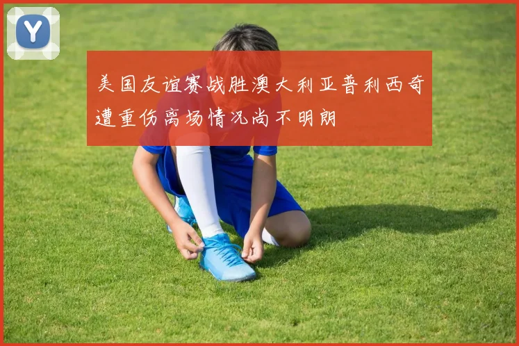 美国友谊赛战胜澳大利亚普利西奇遭重伤离场情况尚不明朗