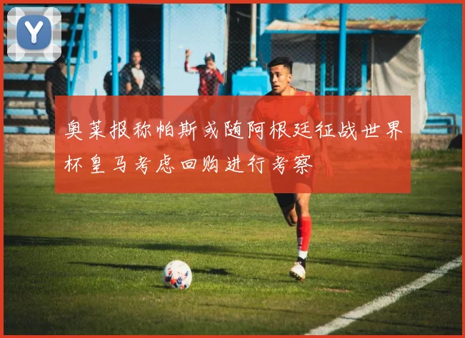 奥莱报称帕斯或随阿根廷征战世界杯皇马考虑回购进行考察