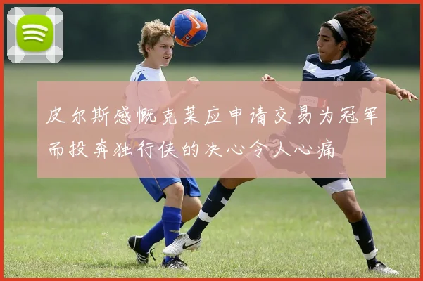 皮尔斯感慨克莱应申请交易为冠军而投奔独行侠的决心令人心痛