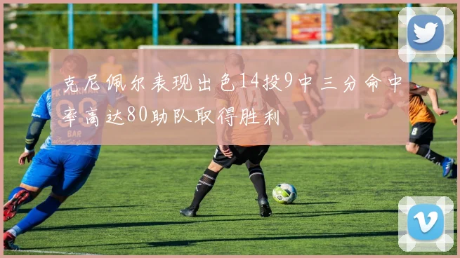克尼佩尔表现出色14投9中三分命中率高达80助队取得胜利