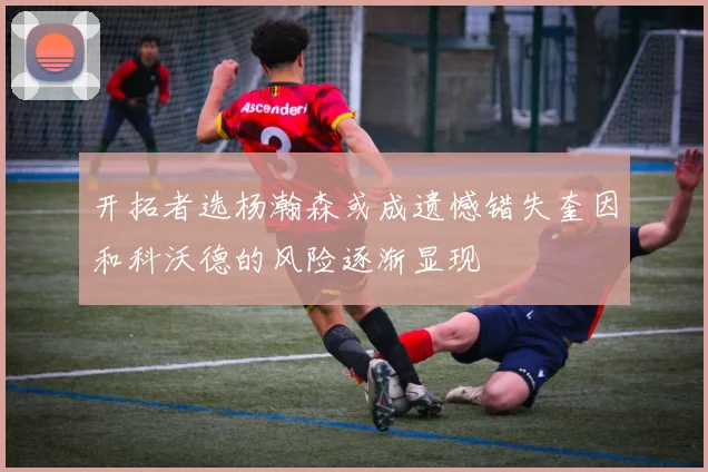 开拓者选杨瀚森或成遗憾错失奎因和科沃德的风险逐渐显现