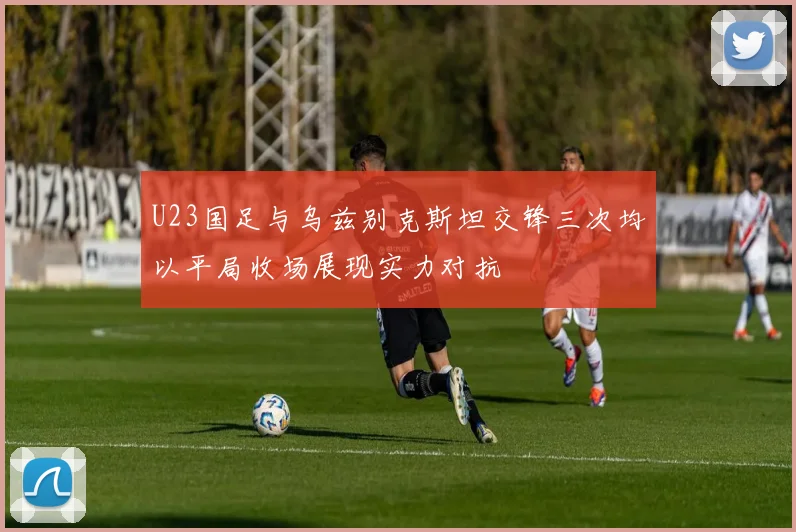 U23国足与乌兹别克斯坦交锋三次均以平局收场展现实力对抗