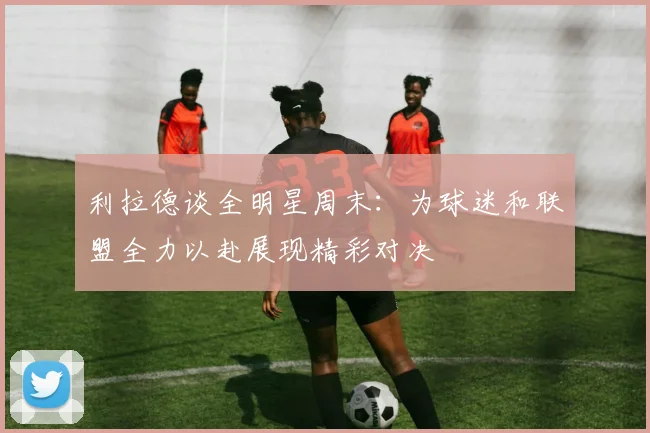 利拉德谈全明星周末：为球迷和联盟全力以赴展现精彩对决