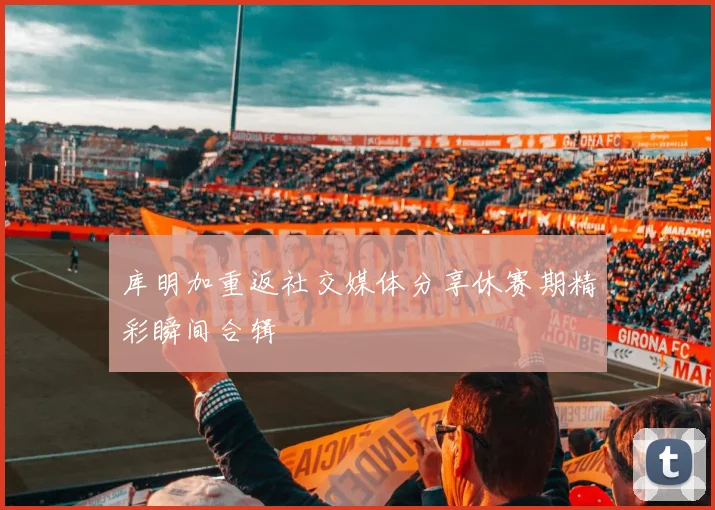 库明加重返社交媒体分享休赛期精彩瞬间合辑