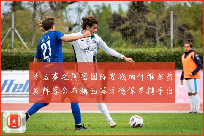 季后赛迈阿密国际客战纳什维尔首发阵容公布梅西苏牙德保罗携手出战