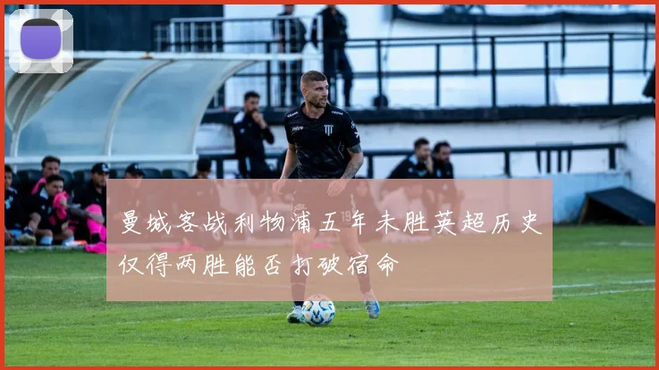 曼城客战利物浦五年未胜英超历史仅得两胜能否打破宿命