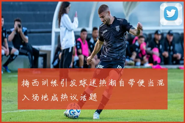 梅西训练引发球迷热潮自带便当混入场地成热议话题