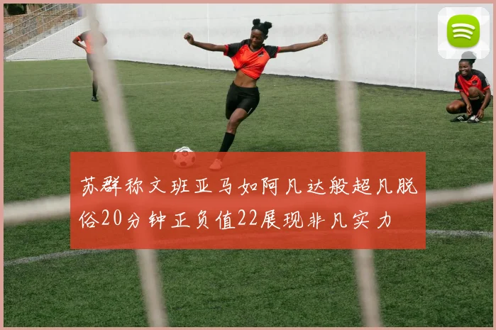 苏群称文班亚马如阿凡达般超凡脱俗20分钟正负值22展现非凡实力
