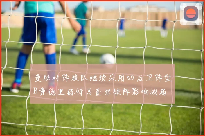曼联对阵狼队继续采用四后卫阵型B费德里赫特马奎尔缺阵影响战局