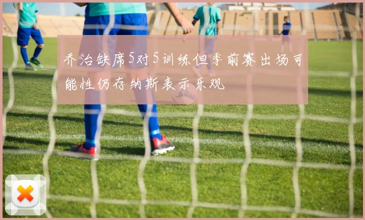 乔治缺席5对5训练但季前赛出场可能性仍存纳斯表示乐观