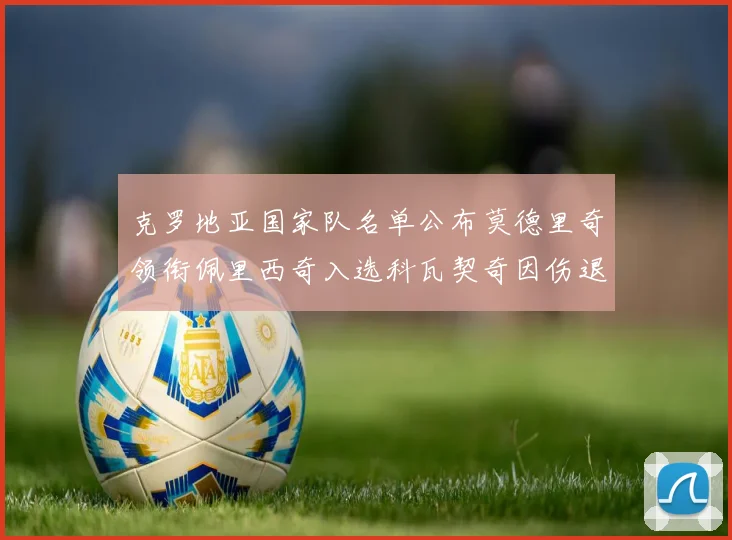 克罗地亚国家队名单公布莫德里奇领衔佩里西奇入选科瓦契奇因伤退赛