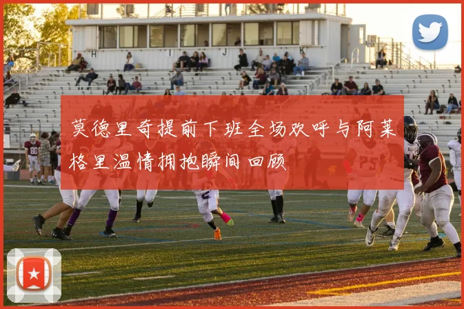 莫德里奇提前下班全场欢呼与阿莱格里温情拥抱瞬间回顾