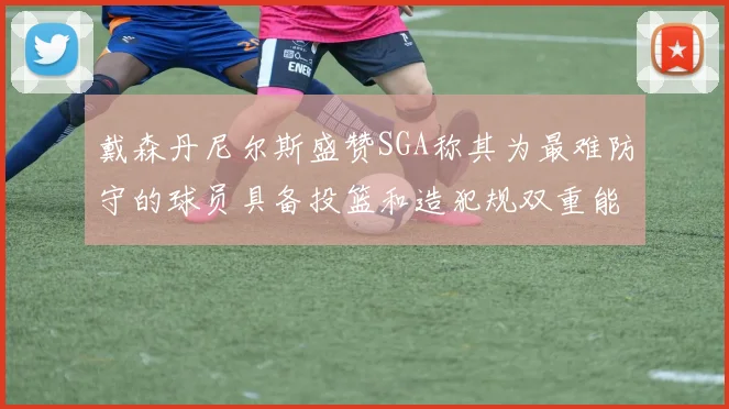 戴森丹尼尔斯盛赞SGA称其为最难防守的球员具备投篮和造犯规双重能力