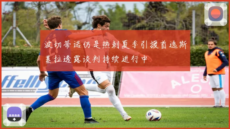 波切蒂诺仍是热刺夏季引援首选斯基拉透露谈判持续进行中