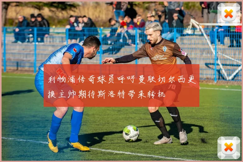 利物浦传奇球员呼吁曼联切尔西更换主帅期待斯洛特带来转机