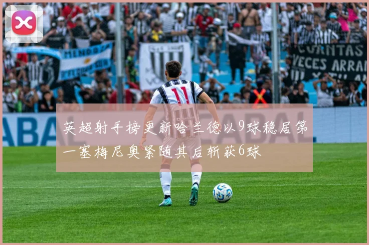 英超射手榜更新哈兰德以9球稳居第一塞梅尼奥紧随其后斩获6球