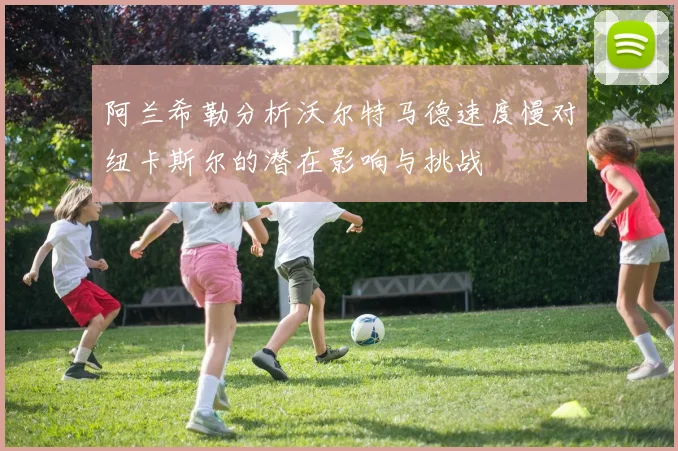 阿兰希勒分析沃尔特马德速度慢对纽卡斯尔的潜在影响与挑战