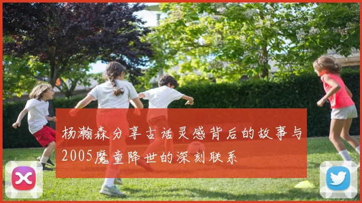 杨瀚森分享古话灵感背后的故事与2005魔童降世的深刻联系